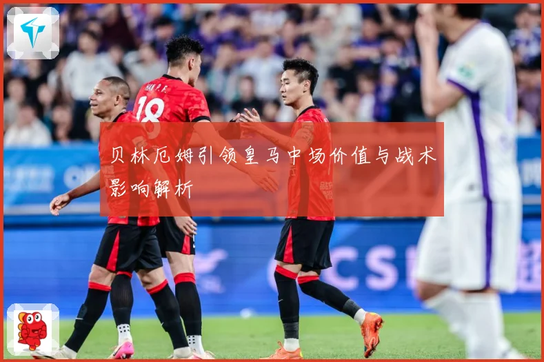 贝林厄姆引领皇马中场价值与战术影响解析