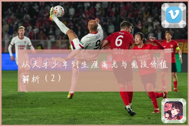 从天才少年到生涯高光与竞技价值解析（2）