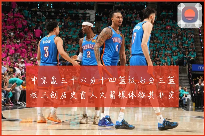 申京轰三十六分十四篮板七分三篮板三创历史首人火箭媒体称其非卖赛场复盘