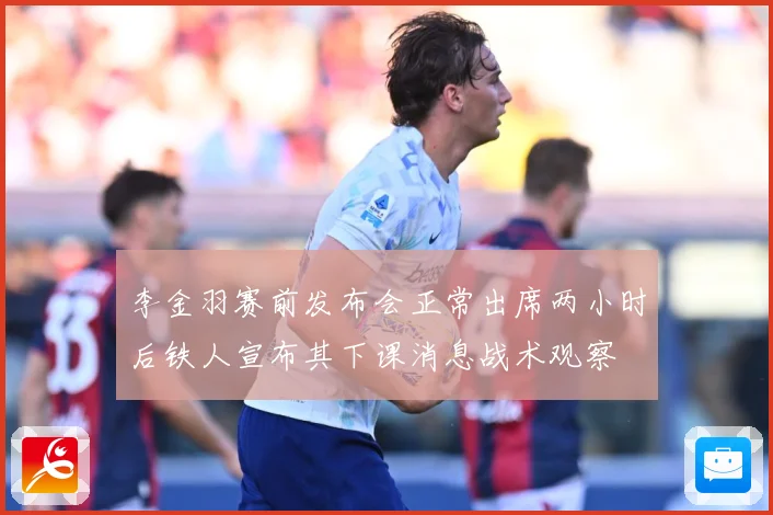 李金羽赛前发布会正常出席两小时后铁人宣布其下课消息战术观察