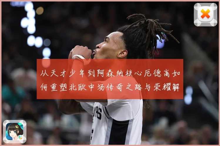 从天才少年到阿森纳核心厄德高如何重塑北欧中场传奇之路与荣耀解析