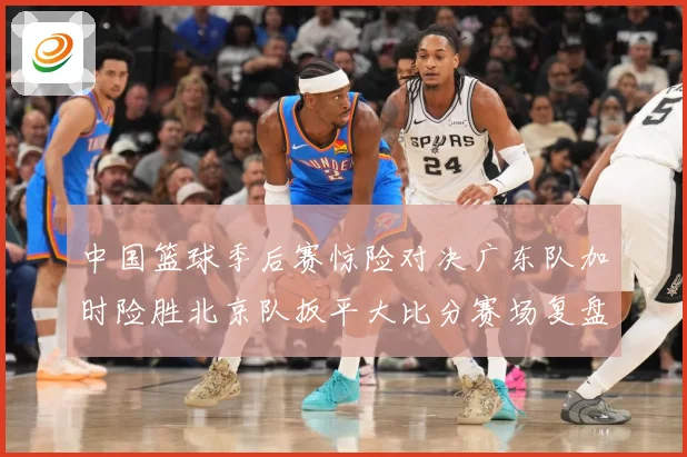 中国篮球季后赛惊险对决广东队加时险胜北京队扳平大比分赛场复盘