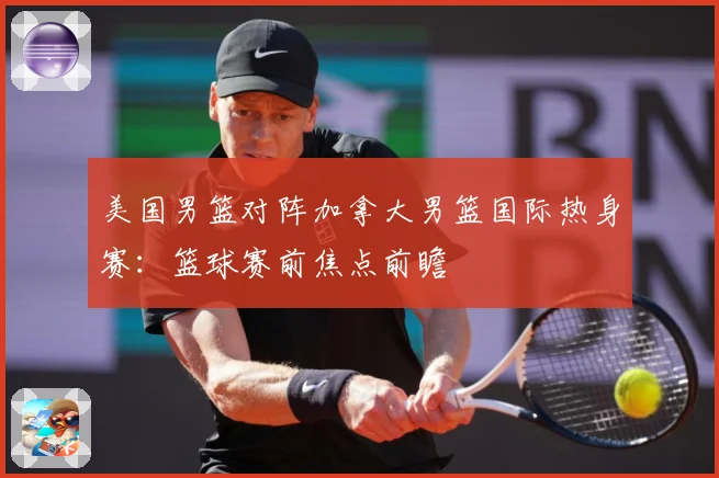 美国男篮对阵加拿大男篮国际热身赛：篮球赛前焦点前瞻