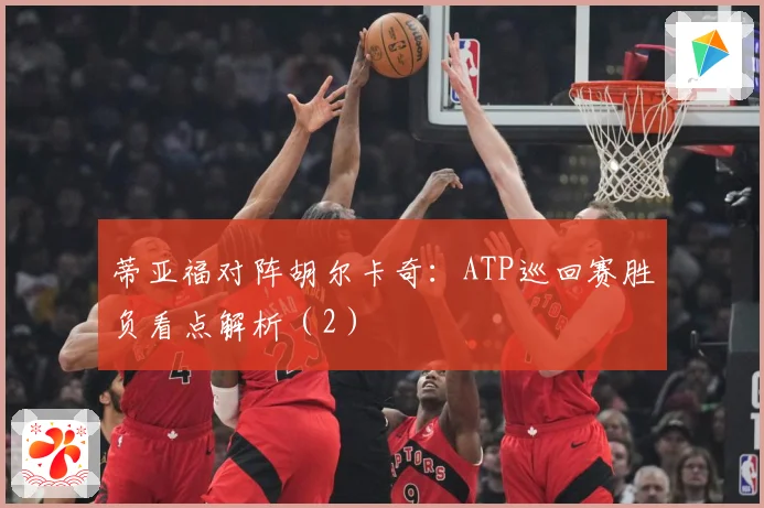 蒂亚福对阵胡尔卡奇：ATP巡回赛胜负看点解析（2）