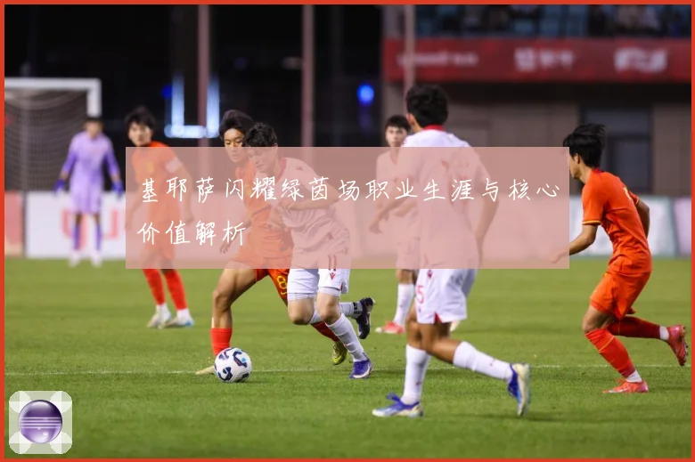 基耶萨闪耀绿茵场职业生涯与核心价值解析