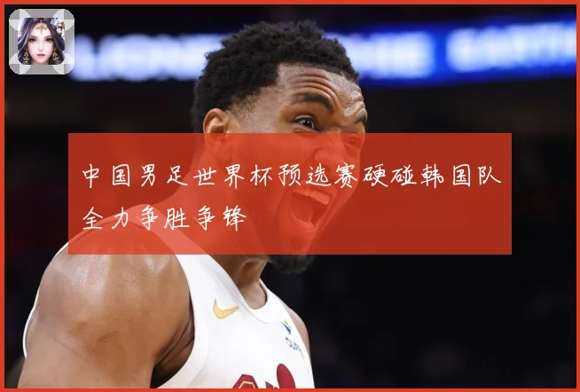 中国男足世界杯预选赛硬碰韩国队全力争胜争锋